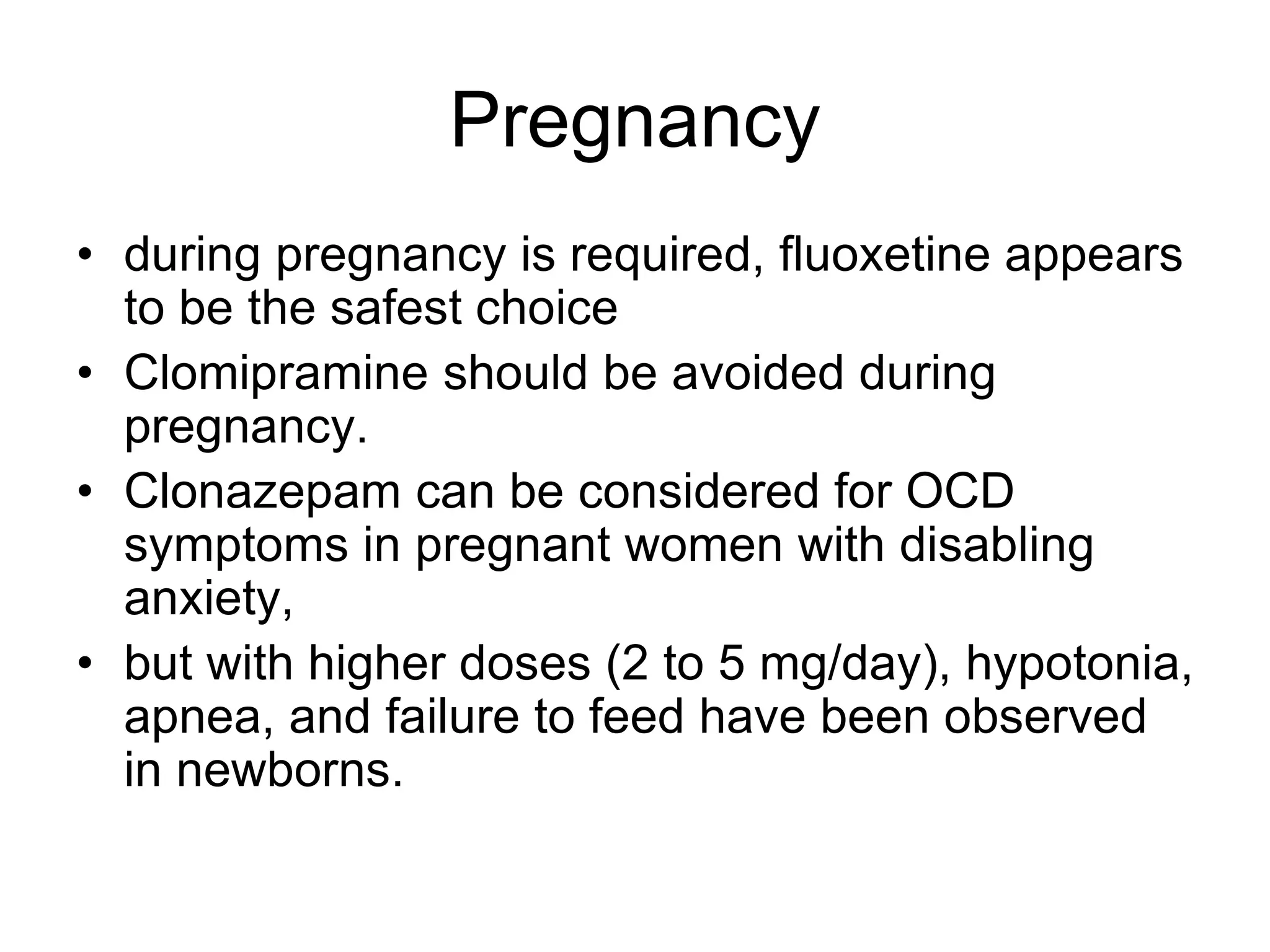 Pregnancy
• during pregnancy is required, fluoxetine appears
to be the safest choice
• Clomipramine should be avoided during
pregnancy.
• Clonazepam can be considered for OCD
symptoms in pregnant women with disabling
anxiety,
• but with higher doses (2 to 5 mg/day), hypotonia,
apnea, and failure to feed have been observed
in newborns.
 