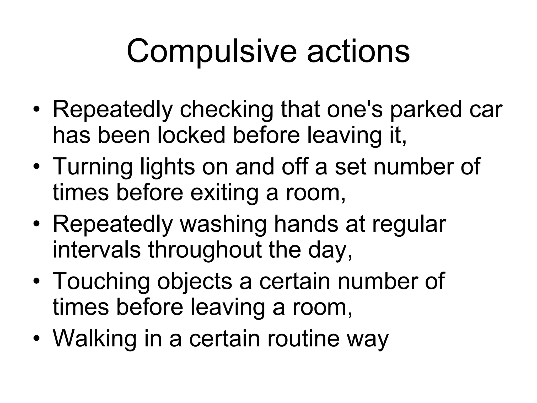 Compulsive actions
• Repeatedly checking that one's parked car
has been locked before leaving it,
• Turning lights on and off a set number of
times before exiting a room,
• Repeatedly washing hands at regular
intervals throughout the day,
• Touching objects a certain number of
times before leaving a room,
• Walking in a certain routine way
 