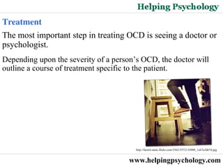 www.helpingpsychology.com The most important step in treating OCD is seeing a doctor or psychologist.  Depending upon the severity of a person’s OCD, the doctor will outline a course of treatment specific to the patient.  Treatment http://farm4.static.flickr.com/3362/3572135000_1e67a3d67d.jpg   