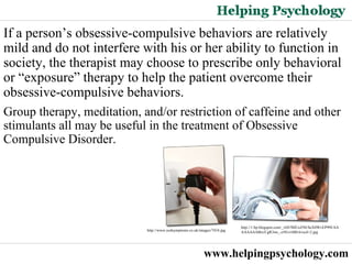 www.helpingpsychology.com If a person’s obsessive-compulsive behaviors are relatively mild and do not interfere with his or her ability to function in society, the therapist may choose to prescribe only behavioral or “exposure” therapy to help the patient overcome their obsessive-compulsive behaviors.  Group therapy, meditation, and/or restriction of caffeine and other stimulants all may be useful in the treatment of Obsessive Compulsive Disorder. http://1.bp.blogspot.com/_vbS7BIUoZ94/SeX0WvEP99I/AAAAAAAABrs/CgR3nn_-z50/s1600-h/ocd+2.jpg   http://www.ocdsymptoms.co.uk/images/7434.jpg   
