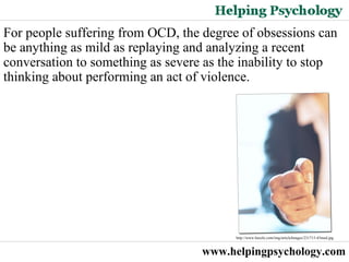www.helpingpsychology.com For people suffering from OCD, the degree of obsessions can be anything as mild as replaying and analyzing a recent conversation to something as severe as the inability to stop thinking about performing an act of violence. http://www.buzzle.com/img/articleImages/231715-45med.jpg  