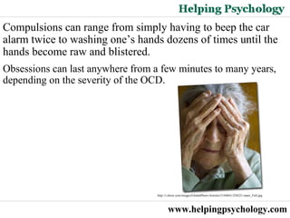 www.helpingpsychology.com Compulsions can range from simply having to beep the car alarm twice to washing one’s hands dozens of times until the hands become raw and blistered. Obsessions can last anywhere from a few minutes to many years, depending on the severity of the OCD.  http://i.ehow.com/images/GlobalPhoto/Articles/5144041/258221-main_Full.jpg   