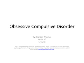 Obsessive Compulsive Disorder By: Brandon Wronker Period 6th 5/16/10 This a project for a high school AP Psychology course. This is a fictionalized account of having a psychological ailment. For questions about this blog project or its content please email the teacher Chris Jocham: jocham@fultonschools.org 