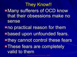 They Know!! Many sufferers of OCD know that their obsessions make no sense no practical reason for them  based upon unfounded fears.  they cannot control these fears These fears are completely valid to them (American Family Physician, 2009) 