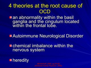 4 theories at the root cause of  OCD   an abnormality within the basil ganglia and the cingulum located within the frontal lobe.  Autoimmune Neurological Disorder chemical imbalance within the nervous system heredity (Brinkerhoff, 2004, pg.26-28) ( American Family Physician,  2009)   