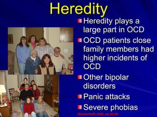 Heredity Heredity plays a large part in OCD  OCD patients close family members had higher incidents of OCD Other bipolar disorders Panic attacks  Severe phobias  (Brinkerhoff, 2004, pg.26-28)   (Abramowitz, J., Taylor, S., & McKay, D.(2009)   