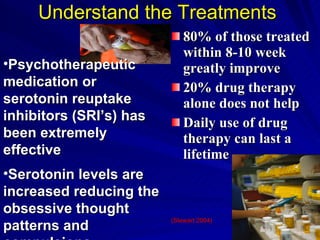 Understand the Treatments   80% of those treated within 8-10 week greatly improve 20% drug therapy alone does not help Daily use of drug therapy can last a lifetime  (Stewart .2004) Psychotherapeutic medication or serotonin reuptake inhibitors (SRI’s) has been extremely effective  Serotonin levels are increased reducing the obsessive thought patterns and compulsions 