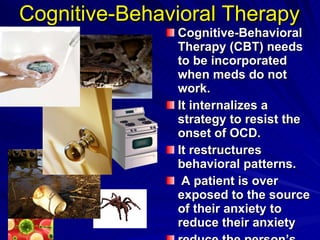 Cognitive-Behavioral Therapy Cognitive-Behavioral Therapy (CBT) needs to be incorporated when meds do not work.  It internalizes a strategy to resist the onset of OCD.  It restructures behavioral patterns. A patient is over exposed to the source of their anxiety to reduce their anxiety reduce the person’s ritualistic behavior  ( American Family Physician,  2009)   