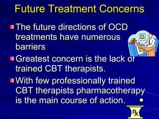 Future Treatment Concerns The future directions of OCD treatments have numerous barriers Greatest concern is the lack of trained CBT therapists.  With few professionally trained CBT therapists pharmacotherapy is the main course of action.  