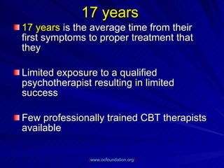 17 years   17 years  is the average time from their first symptoms to proper treatment that they Limited exposure to a qualified psychotherapist resulting in limited success Few professionally trained CBT therapists available ( www.ocfoundation.org ) 