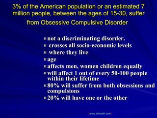 3% of the American population or an estimated 7 million people, between the ages of 15-30, suffer from Obsessive Compulsive Disorder   not a discriminating disorder. crosses all socio-economic levels where they live  age  affects men, women children equally  will affect 1 out of every 50-100 people within their lifetime  80% will suffer from both obsessions and compulsions  20% will have one or the other  ( www.athealth.com ) 