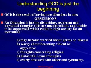 Understanding OCD is just the  beginning OCD is the result of having two disorders in one: OBSESSIONS An Obsession is having disturbing, recurrent and unwanted thoughts that are uncontrollable and unable to be suppressed which result in high anxiety for an individual.  a) may become worried about germs or  disease b) worry about becoming violent or  aggressive c) thoughts concerning religion d) distasteful sexual thoughts e) overly obsessed with order and symmetry.  (Brinkerhoff, pg.17) 