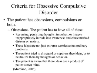 Criteria for Obsessive Compulsive
Disorder
• The patient has obsessions, compulsions or
both.
– Obsessions. The patient has to have all of these:
• Recurring, persisting thoughts, impulses, or images
inappropriately intrude into awareness and cause marked
distress or anxiety.
• These ideas are not just extreme worries about ordinary
problems.
• The patient tried to disregard or suppress thee ideas, or to
neutralize them by thoughts or behavior.
• The patient is aware that these ideas are a product of
patients own mind.
(Morrison, 2006)
 