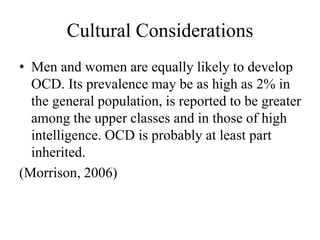 Cultural Considerations
• Men and women are equally likely to develop
OCD. Its prevalence may be as high as 2% in
the general population, is reported to be greater
among the upper classes and in those of high
intelligence. OCD is probably at least part
inherited.
(Morrison, 2006)
 
