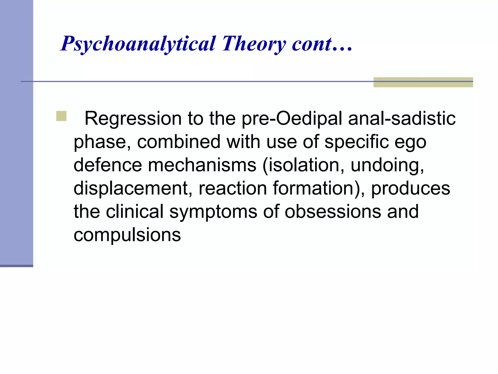 Psychoanalytical Theory cont…
 Regression to the pre-Oedipal anal-sadistic
phase, combined with use of specific ego
defence mechanisms (isolation, undoing,
displacement, reaction formation), produces
the clinical symptoms of obsessions and
compulsions
 