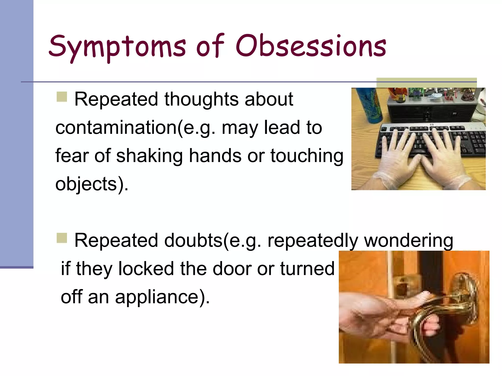 Symptoms of Obsessions
 Repeated thoughts about
contamination(e.g. may lead to
fear of shaking hands or touching
objects).
 Repeated doubts(e.g. repeatedly wondering
if they locked the door or turned
off an appliance).
 