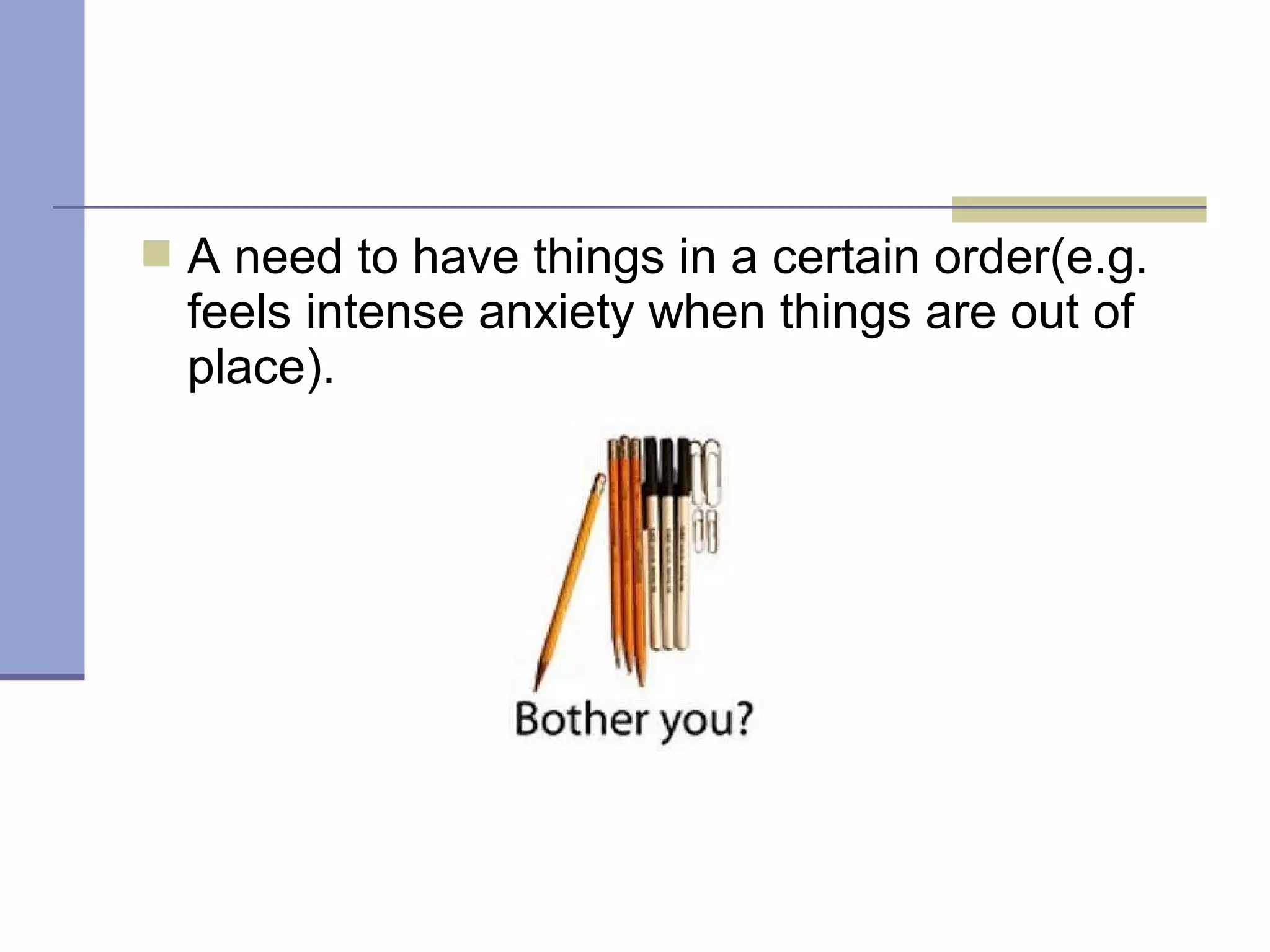  A need to have things in a certain order(e.g.
feels intense anxiety when things are out of
place).
 