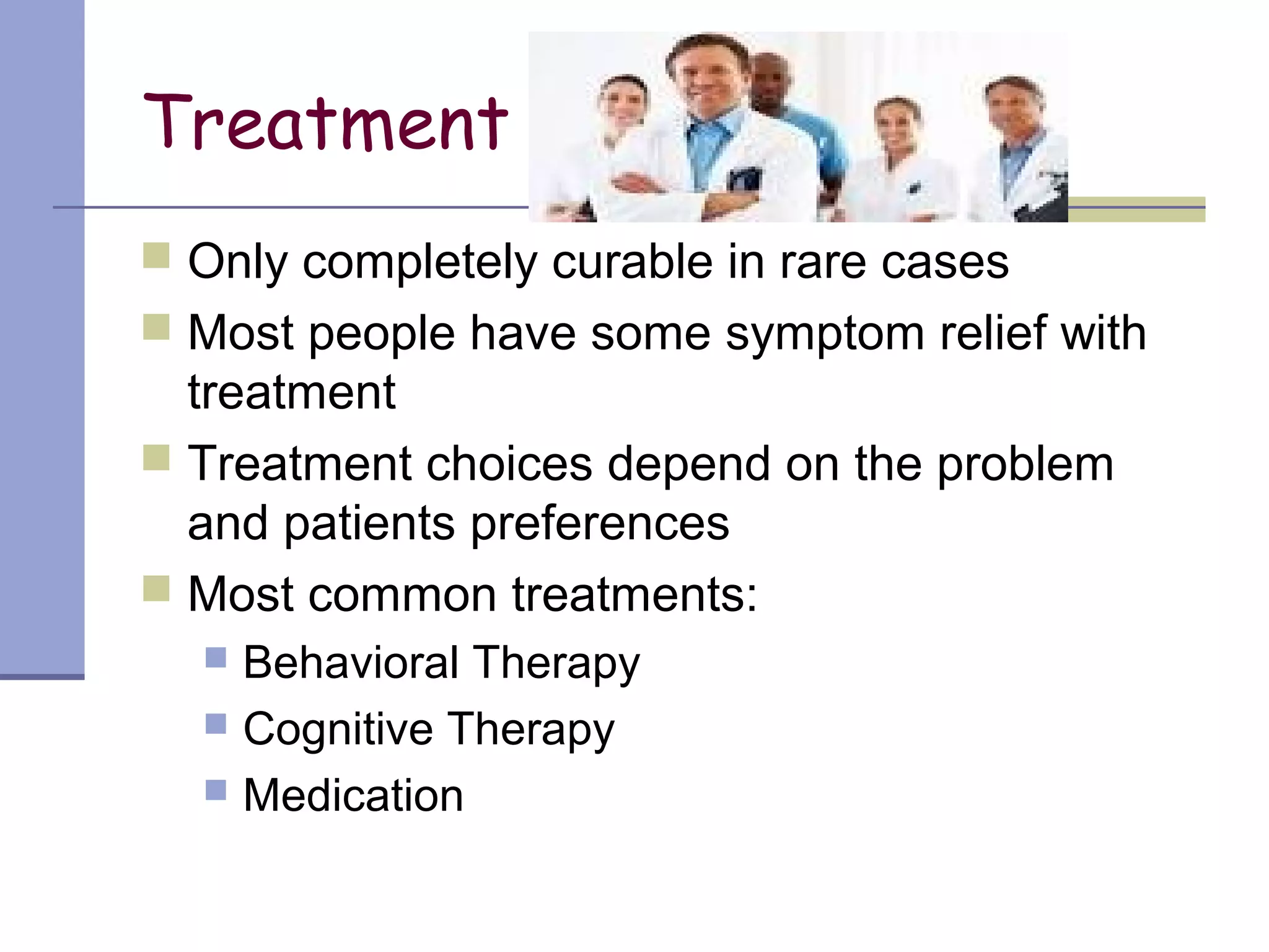 Treatment
 Only completely curable in rare cases
 Most people have some symptom relief with
treatment
 Treatment choices depend on the problem
and patients preferences
 Most common treatments:
 Behavioral Therapy
 Cognitive Therapy
 Medication
 