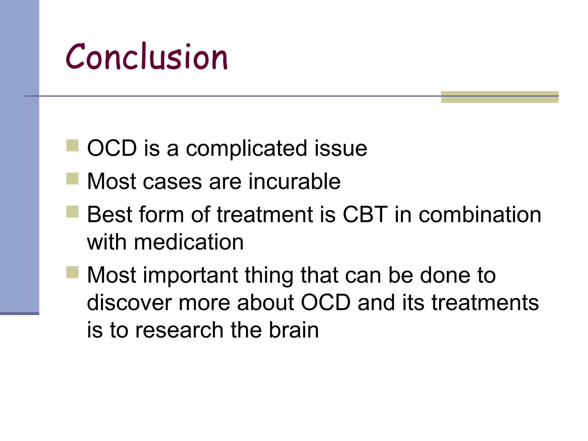 Conclusion
 OCD is a complicated issue
 Most cases are incurable
 Best form of treatment is CBT in combination
with medication
 Most important thing that can be done to
discover more about OCD and its treatments
is to research the brain
 