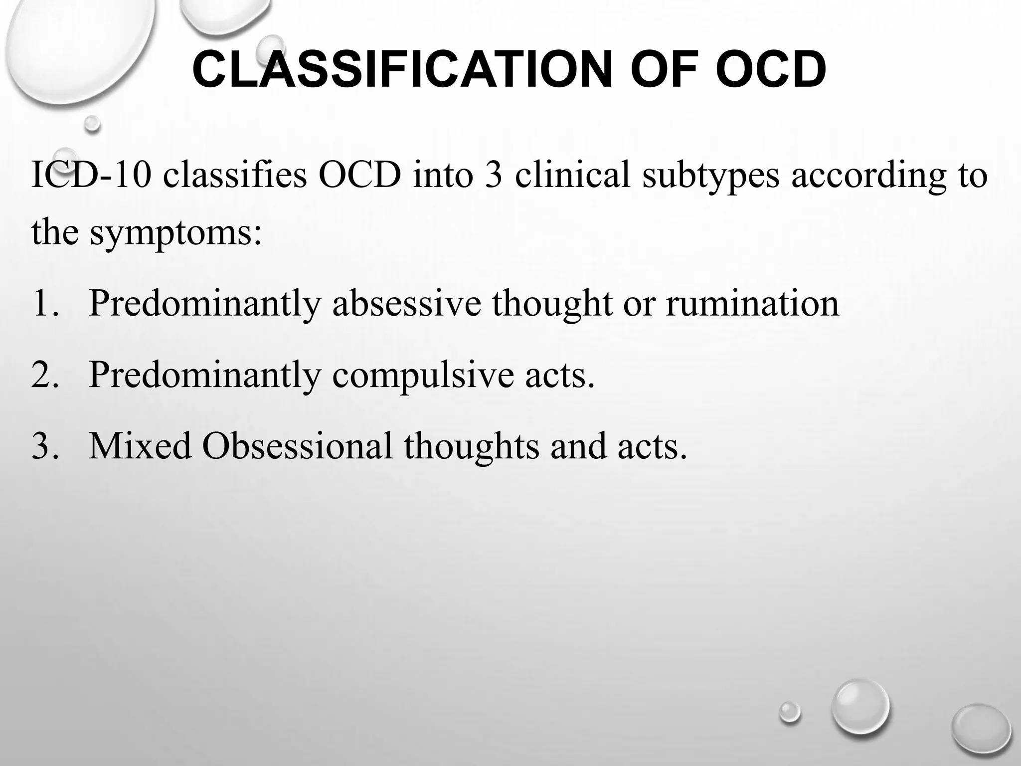CLASSIFICATION OF OCD
ICD-10 classifies OCD into 3 clinical subtypes according to
the symptoms:
1. Predominantly absessive thought or rumination
2. Predominantly compulsive acts.
3. Mixed Obsessional thoughts and acts.
 