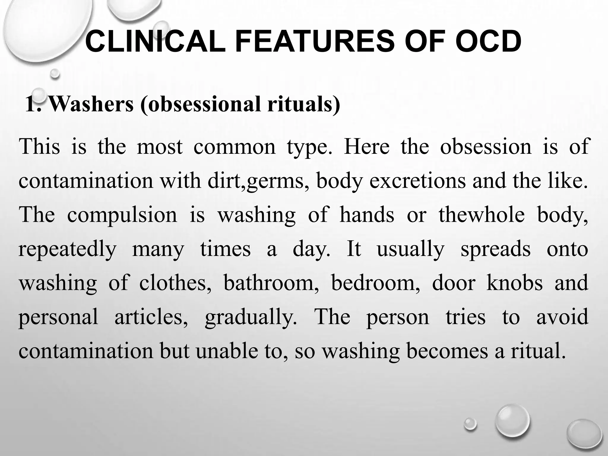 CLINICAL FEATURES OF OCD
1. Washers (obsessional rituals)
This is the most common type. Here the obsession is of
contamination with dirt,germs, body excretions and the like.
The compulsion is washing of hands or thewhole body,
repeatedly many times a day. It usually spreads onto
washing of clothes, bathroom, bedroom, door knobs and
personal articles, gradually. The person tries to avoid
contamination but unable to, so washing becomes a ritual.
 