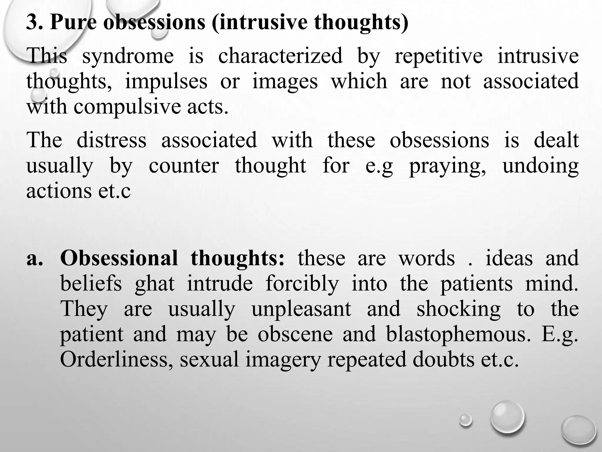 3. Pure obsessions (intrusive thoughts)
This syndrome is characterized by repetitive intrusive
thoughts, impulses or images which are not associated
with compulsive acts.
The distress associated with these obsessions is dealt
usually by counter thought for e.g praying, undoing
actions et.c
a. Obsessional thoughts: these are words . ideas and
beliefs ghat intrude forcibly into the patients mind.
They are usually unpleasant and shocking to the
patient and may be obscene and blastophemous. E.g.
Orderliness, sexual imagery repeated doubts et.c.
 