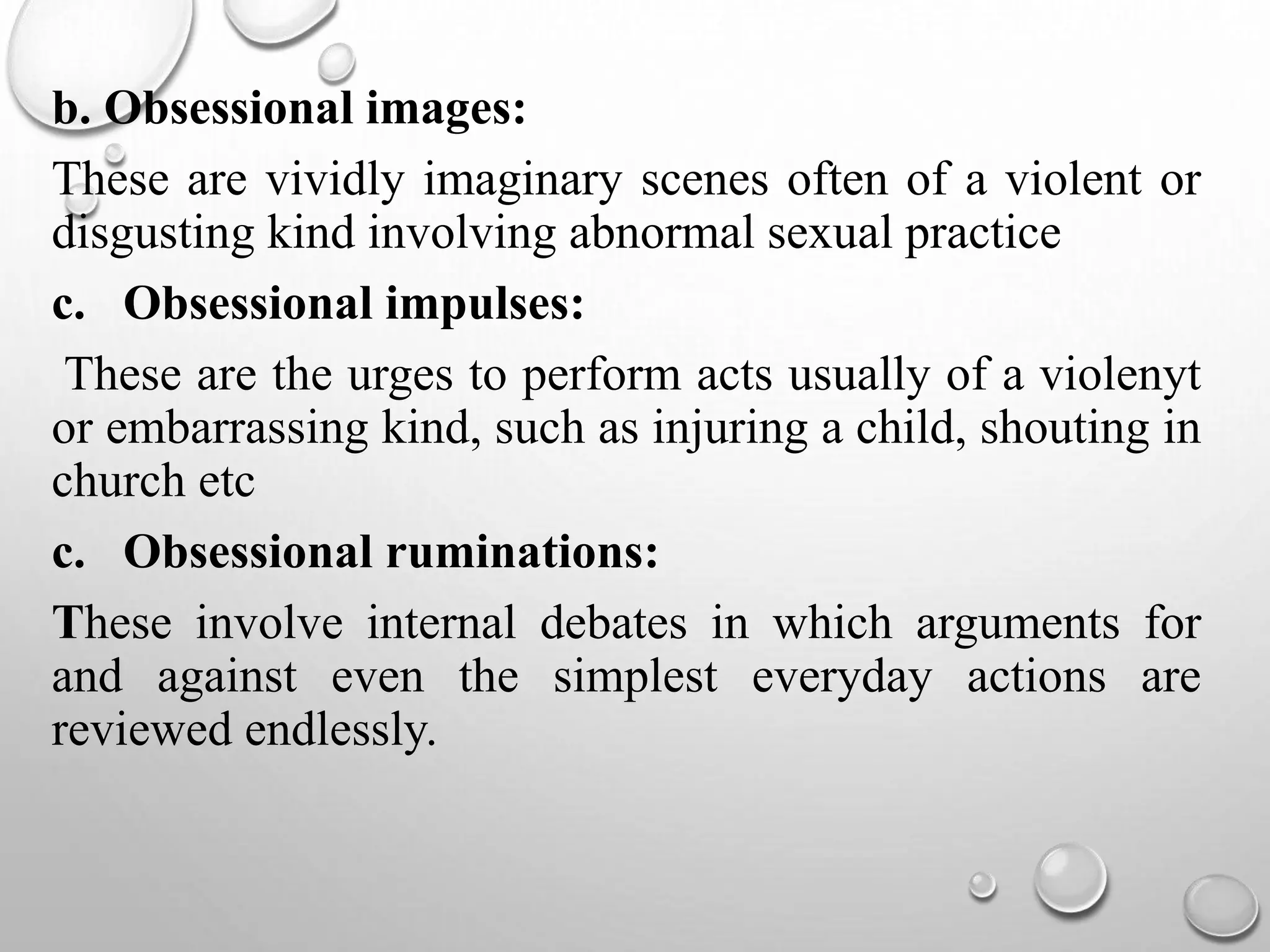 b. Obsessional images:
These are vividly imaginary scenes often of a violent or
disgusting kind involving abnormal sexual practice
c. Obsessional impulses:
These are the urges to perform acts usually of a violenyt
or embarrassing kind, such as injuring a child, shouting in
church etc
c. Obsessional ruminations:
These involve internal debates in which arguments for
and against even the simplest everyday actions are
reviewed endlessly.
 