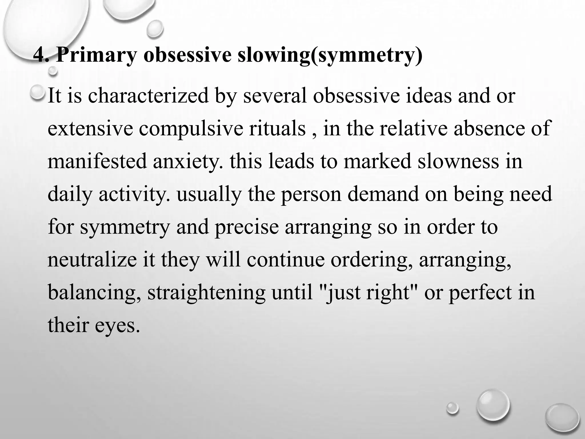 4. Primary obsessive slowing(symmetry)
It is characterized by several obsessive ideas and or
extensive compulsive rituals , in the relative absence of
manifested anxiety. this leads to marked slowness in
daily activity. usually the person demand on being need
for symmetry and precise arranging so in order to
neutralize it they will continue ordering, arranging,
balancing, straightening until "just right" or perfect in
their eyes.
 
