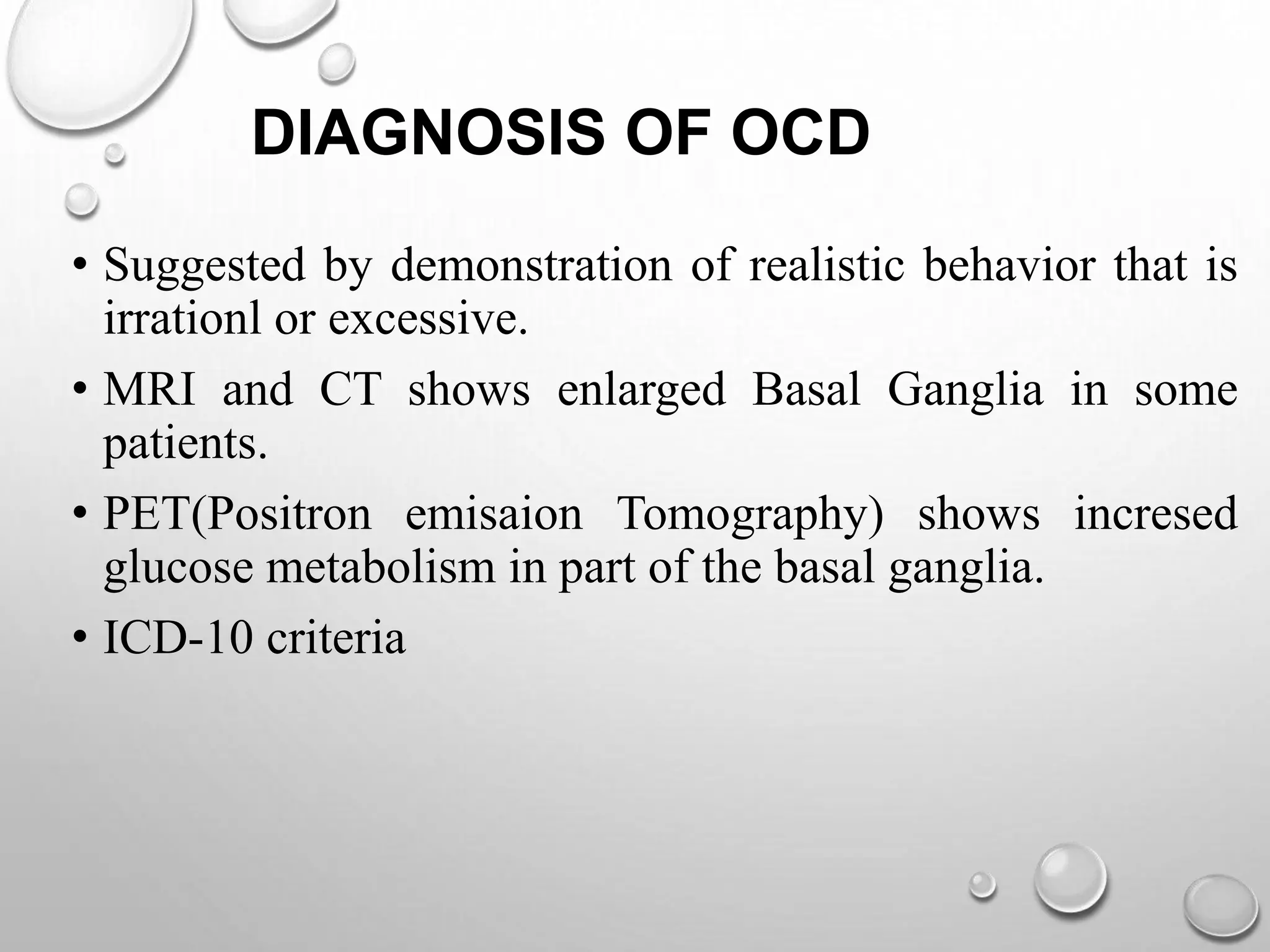 DIAGNOSIS OF OCD
• Suggested by demonstration of realistic behavior that is
irrationl or excessive.
• MRI and CT shows enlarged Basal Ganglia in some
patients.
• PET(Positron emisaion Tomography) shows incresed
glucose metabolism in part of the basal ganglia.
• ICD-10 criteria
 