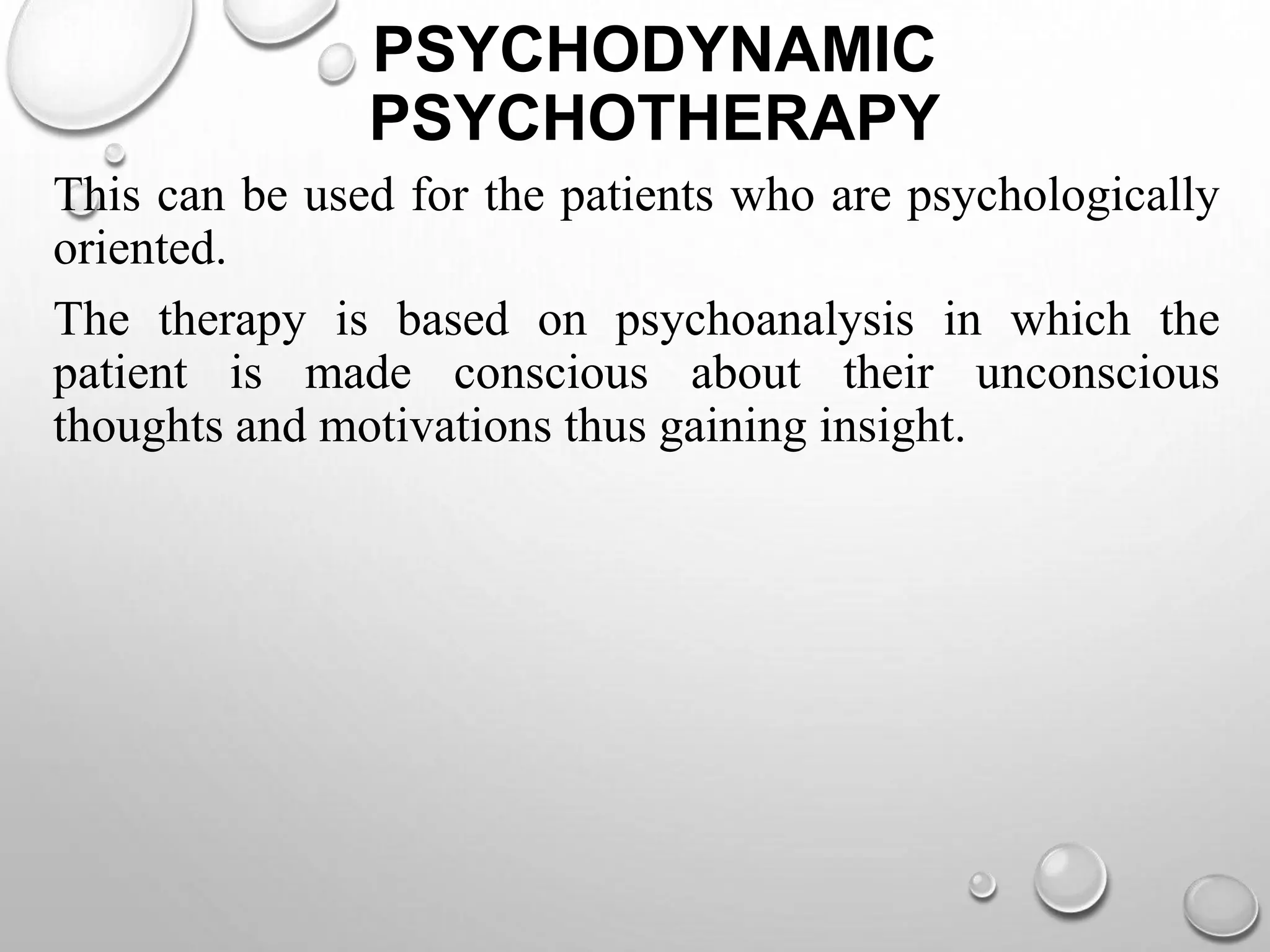 PSYCHODYNAMIC
PSYCHOTHERAPY
This can be used for the patients who are psychologically
oriented.
The therapy is based on psychoanalysis in which the
patient is made conscious about their unconscious
thoughts and motivations thus gaining insight.
 