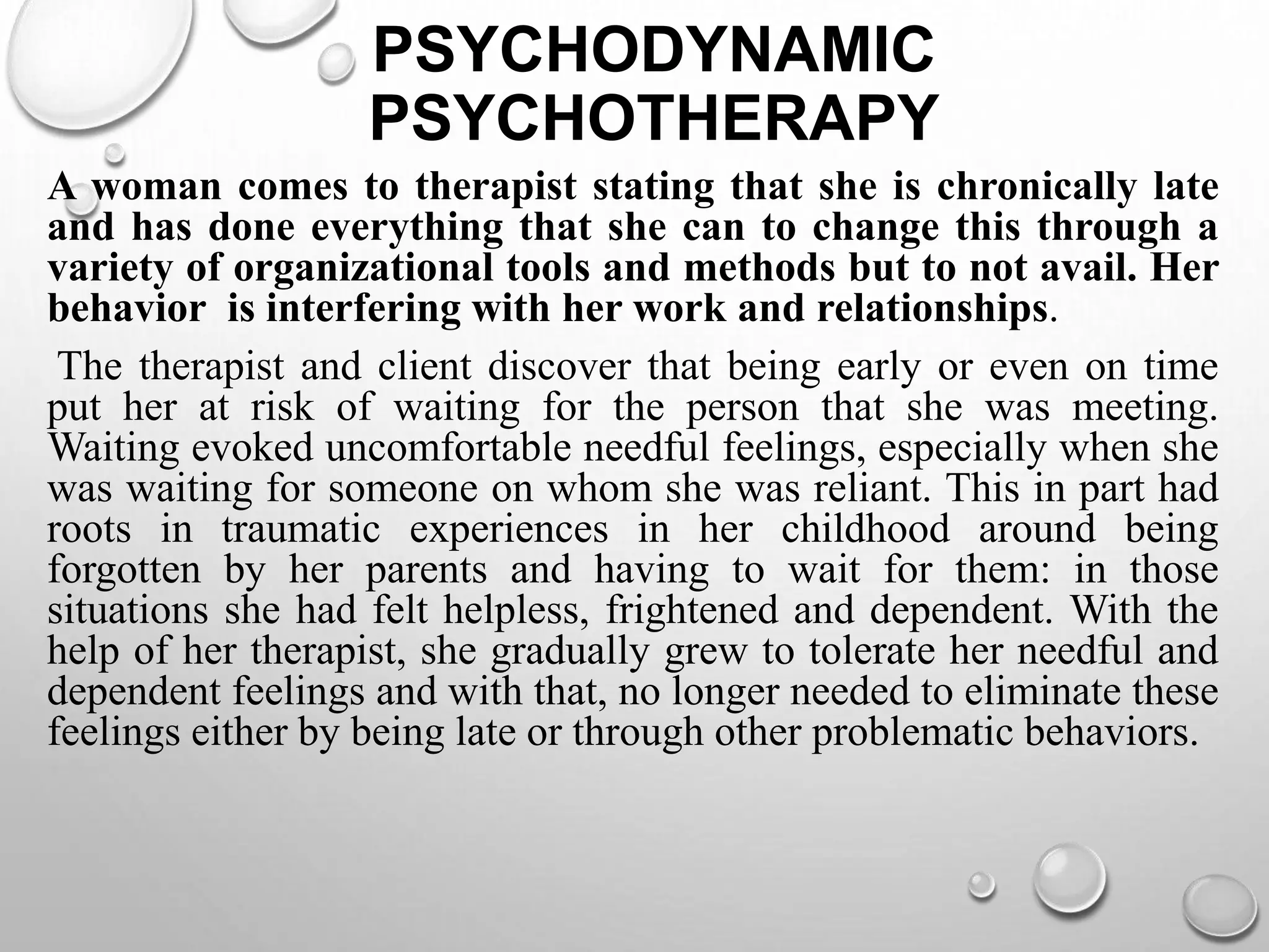 PSYCHODYNAMIC
PSYCHOTHERAPY
A woman comes to therapist stating that she is chronically late
and has done everything that she can to change this through a
variety of organizational tools and methods but to not avail. Her
behavior is interfering with her work and relationships.
The therapist and client discover that being early or even on time
put her at risk of waiting for the person that she was meeting.
Waiting evoked uncomfortable needful feelings, especially when she
was waiting for someone on whom she was reliant. This in part had
roots in traumatic experiences in her childhood around being
forgotten by her parents and having to wait for them: in those
situations she had felt helpless, frightened and dependent. With the
help of her therapist, she gradually grew to tolerate her needful and
dependent feelings and with that, no longer needed to eliminate these
feelings either by being late or through other problematic behaviors.
 