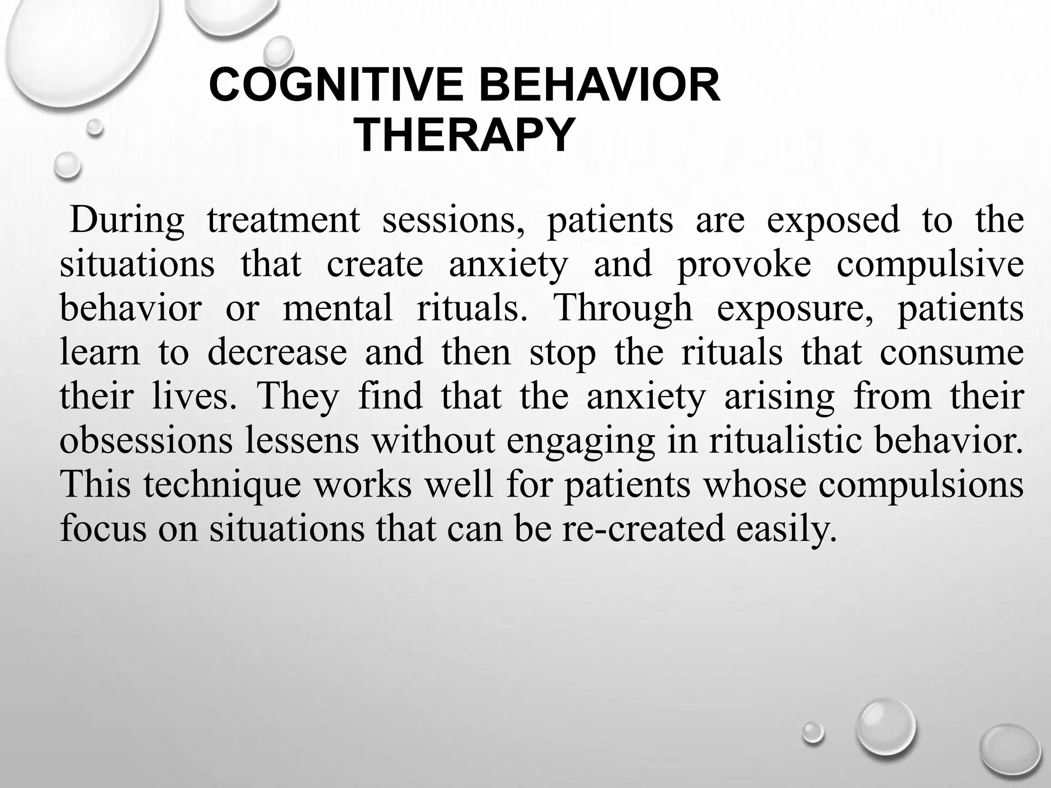 COGNITIVE BEHAVIOR
THERAPY
During treatment sessions, patients are exposed to the
situations that create anxiety and provoke compulsive
behavior or mental rituals. Through exposure, patients
learn to decrease and then stop the rituals that consume
their lives. They find that the anxiety arising from their
obsessions lessens without engaging in ritualistic behavior.
This technique works well for patients whose compulsions
focus on situations that can be re-created easily.
 