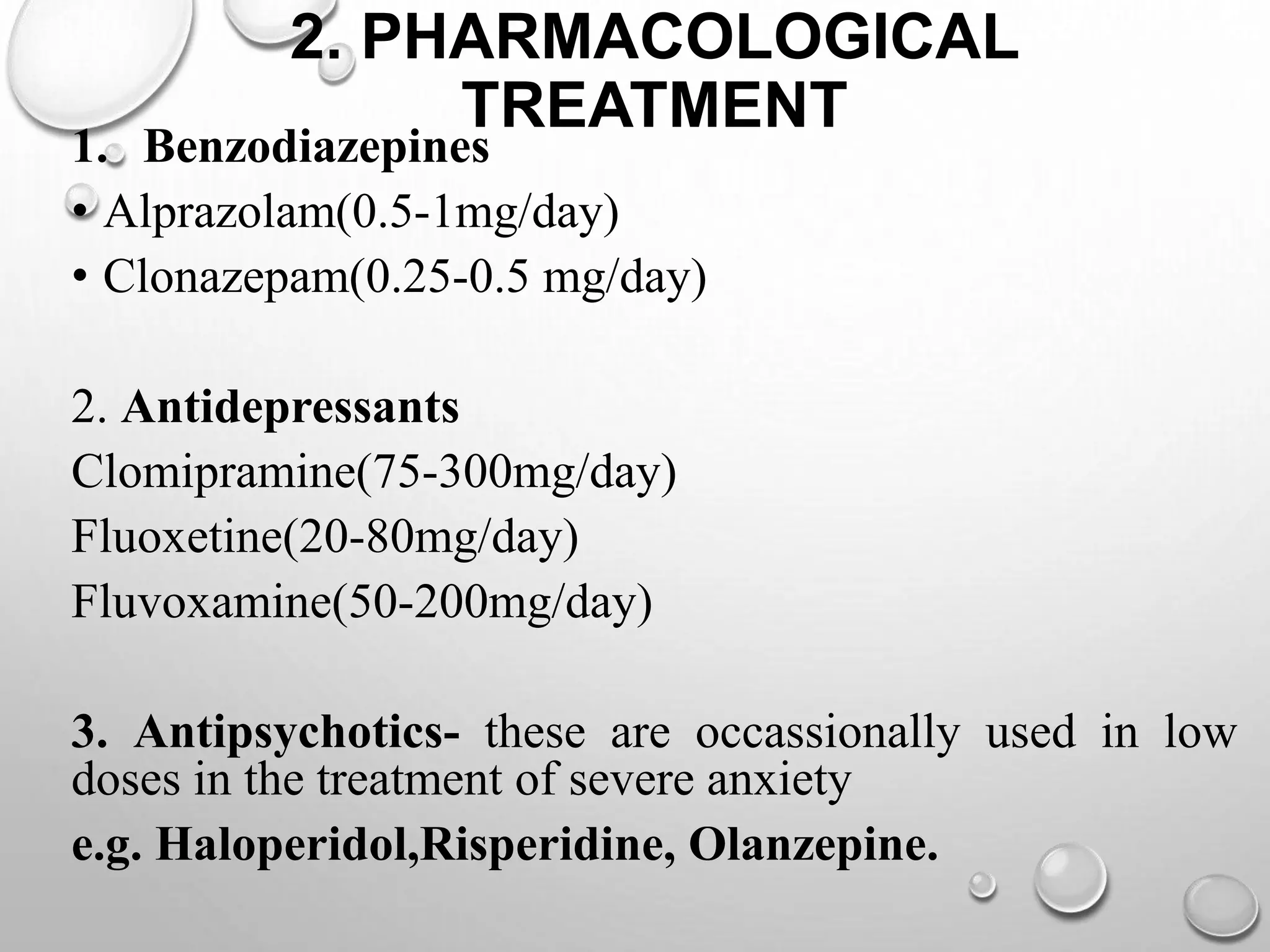 2. PHARMACOLOGICAL
TREATMENT
1. Benzodiazepines
• Alprazolam(0.5-1mg/day)
• Clonazepam(0.25-0.5 mg/day)
2. Antidepressants
Clomipramine(75-300mg/day)
Fluoxetine(20-80mg/day)
Fluvoxamine(50-200mg/day)
3. Antipsychotics- these are occassionally used in low
doses in the treatment of severe anxiety
e.g. Haloperidol,Risperidine, Olanzepine.
 