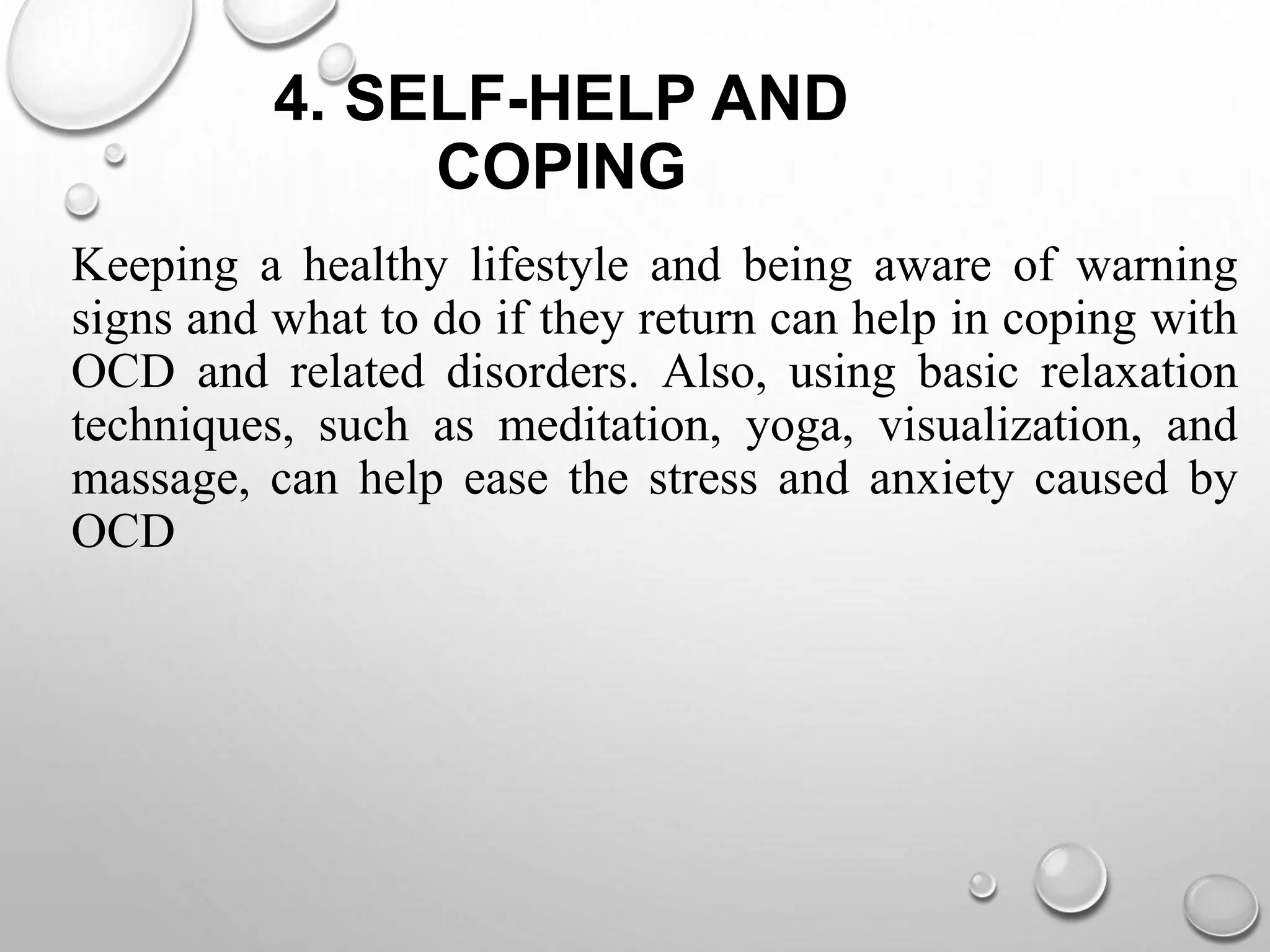 4. SELF-HELP AND
COPING
Keeping a healthy lifestyle and being aware of warning
signs and what to do if they return can help in coping with
OCD and related disorders. Also, using basic relaxation
techniques, such as meditation, yoga, visualization, and
massage, can help ease the stress and anxiety caused by
OCD
 