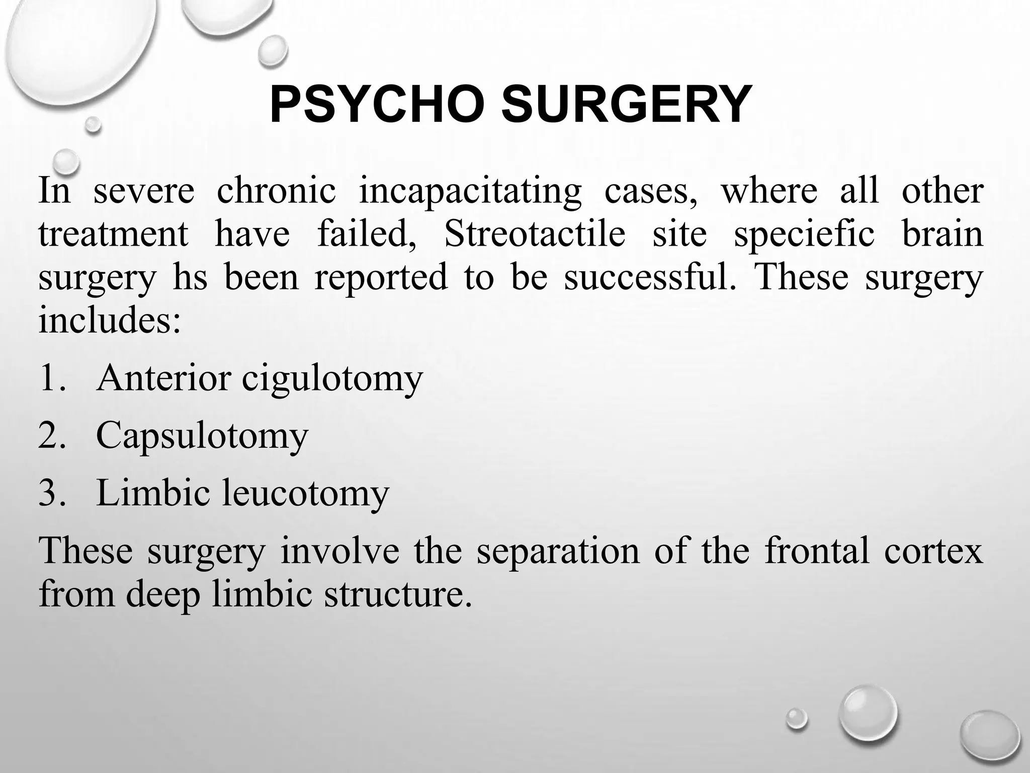 PSYCHO SURGERY
In severe chronic incapacitating cases, where all other
treatment have failed, Streotactile site speciefic brain
surgery hs been reported to be successful. These surgery
includes:
1. Anterior cigulotomy
2. Capsulotomy
3. Limbic leucotomy
These surgery involve the separation of the frontal cortex
from deep limbic structure.
 