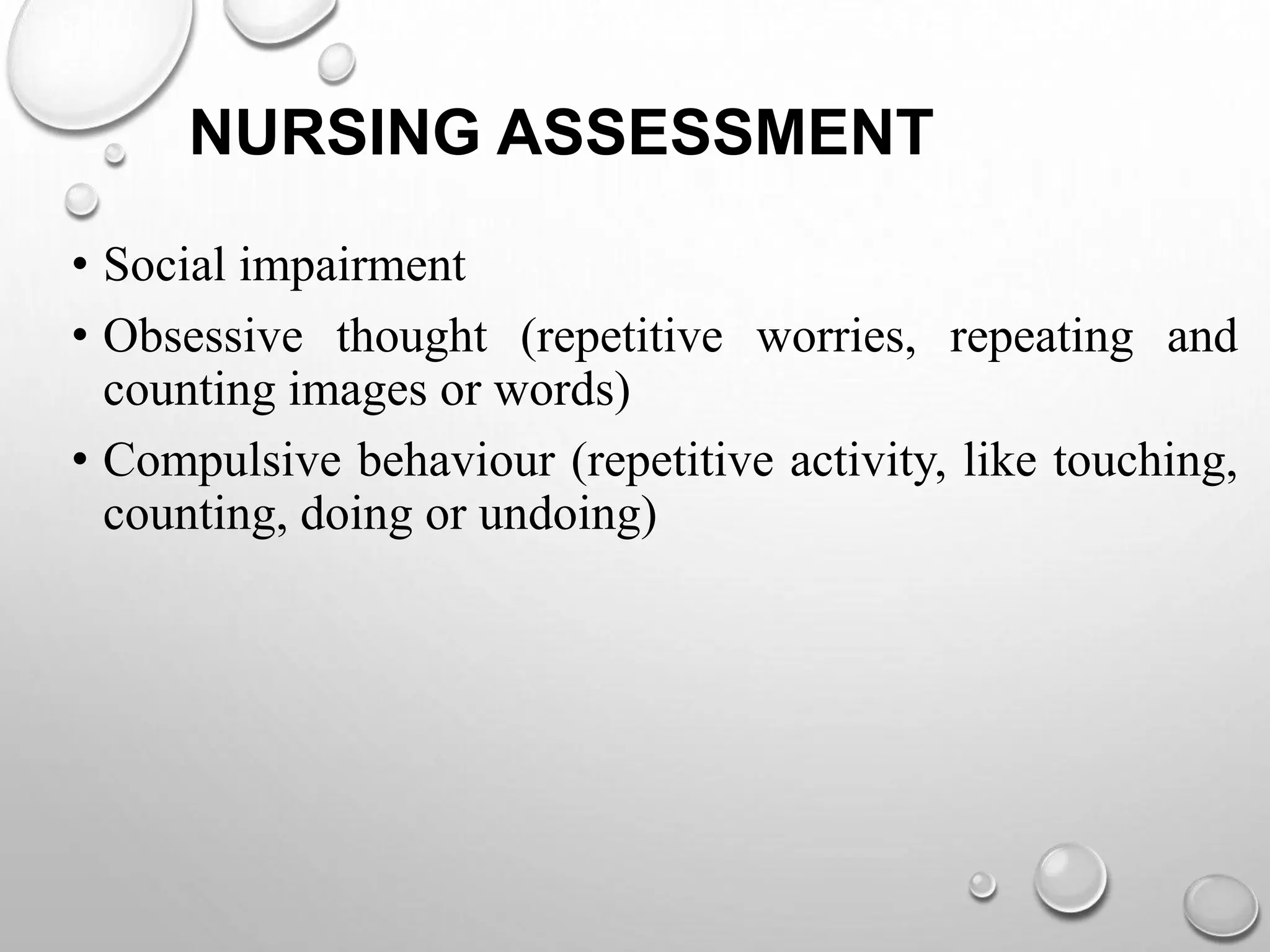 NURSING ASSESSMENT
• Social impairment
• Obsessive thought (repetitive worries, repeating and
counting images or words)
• Compulsive behaviour (repetitive activity, like touching,
counting, doing or undoing)
 