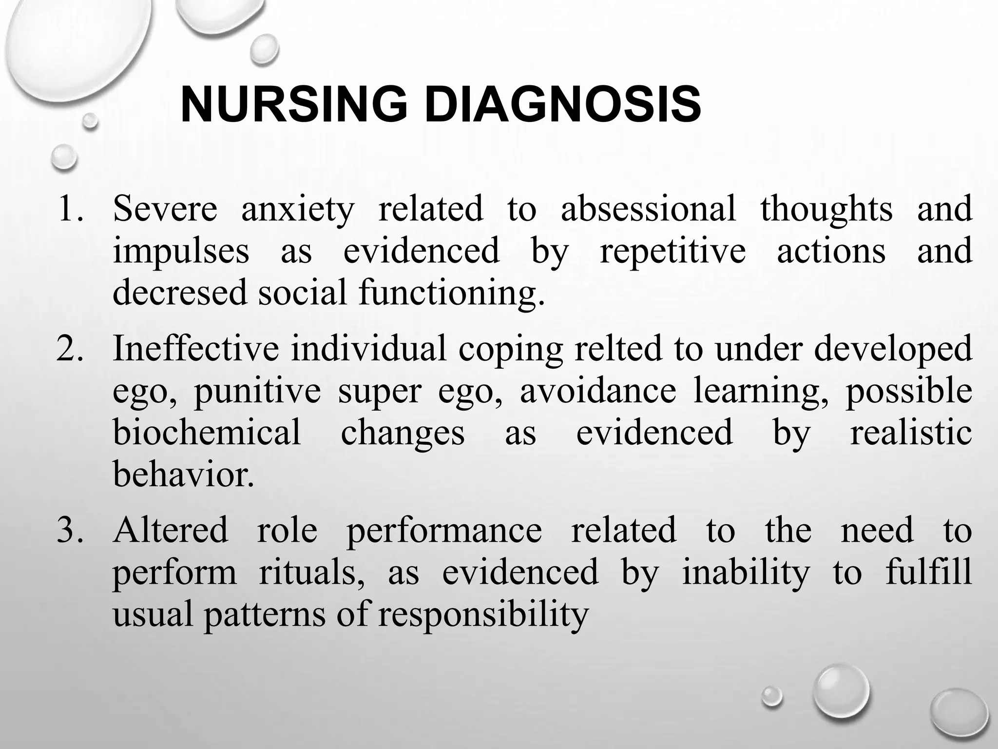 NURSING DIAGNOSIS
1. Severe anxiety related to absessional thoughts and
impulses as evidenced by repetitive actions and
decresed social functioning.
2. Ineffective individual coping relted to under developed
ego, punitive super ego, avoidance learning, possible
biochemical changes as evidenced by realistic
behavior.
3. Altered role performance related to the need to
perform rituals, as evidenced by inability to fulfill
usual patterns of responsibility
 