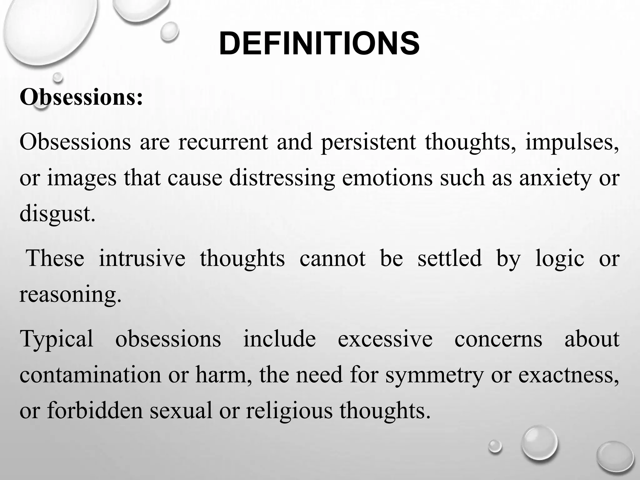 DEFINITIONS
Obsessions:
Obsessions are recurrent and persistent thoughts, impulses,
or images that cause distressing emotions such as anxiety or
disgust.
These intrusive thoughts cannot be settled by logic or
reasoning.
Typical obsessions include excessive concerns about
contamination or harm, the need for symmetry or exactness,
or forbidden sexual or religious thoughts.
 
