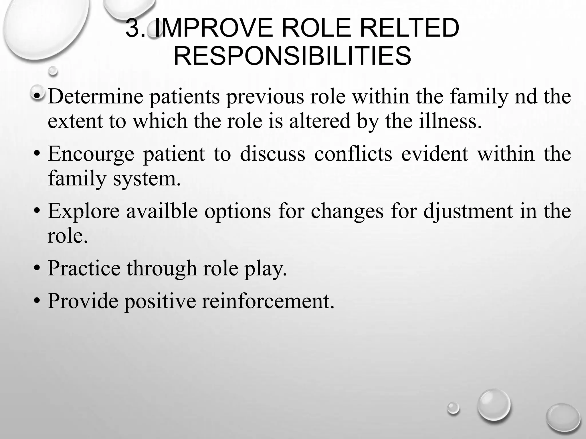 3. IMPROVE ROLE RELTED
RESPONSIBILITIES
• Determine patients previous role within the family nd the
extent to which the role is altered by the illness.
• Encourge patient to discuss conflicts evident within the
family system.
• Explore availble options for changes for djustment in the
role.
• Practice through role play.
• Provide positive reinforcement.
 