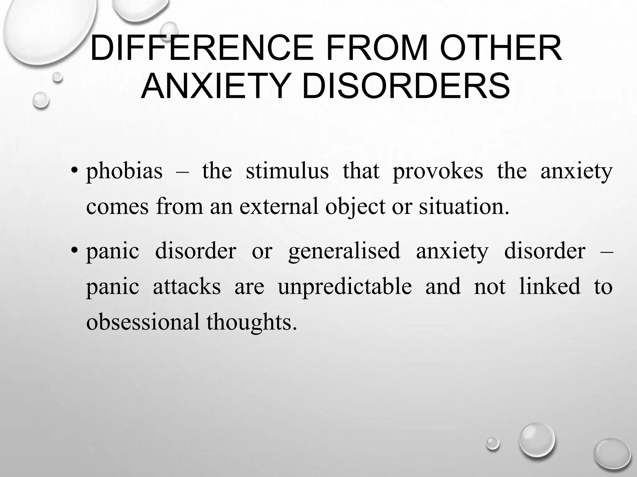 DIFFERENCE FROM OTHER
ANXIETY DISORDERS
• phobias – the stimulus that provokes the anxiety
comes from an external object or situation.
• panic disorder or generalised anxiety disorder –
panic attacks are unpredictable and not linked to
obsessional thoughts.
 
