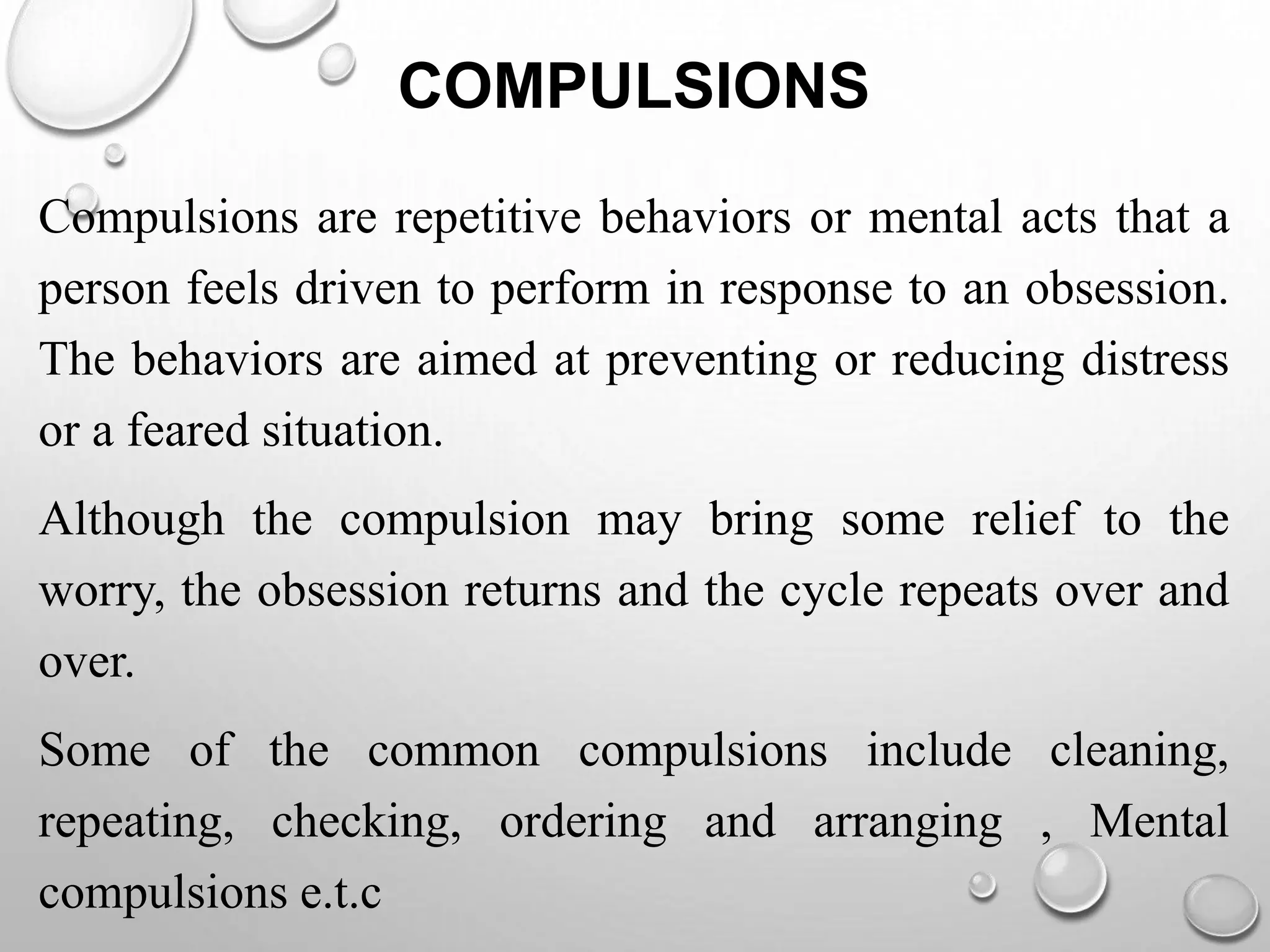 COMPULSIONS
Compulsions are repetitive behaviors or mental acts that a
person feels driven to perform in response to an obsession.
The behaviors are aimed at preventing or reducing distress
or a feared situation.
Although the compulsion may bring some relief to the
worry, the obsession returns and the cycle repeats over and
over.
Some of the common compulsions include cleaning,
repeating, checking, ordering and arranging , Mental
compulsions e.t.c
 
