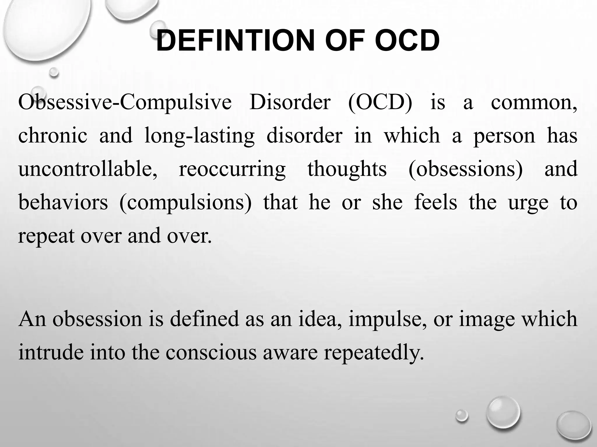 DEFINTION OF OCD
Obsessive-Compulsive Disorder (OCD) is a common,
chronic and long-lasting disorder in which a person has
uncontrollable, reoccurring thoughts (obsessions) and
behaviors (compulsions) that he or she feels the urge to
repeat over and over.
An obsession is defined as an idea, impulse, or image which
intrude into the conscious aware repeatedly.
 