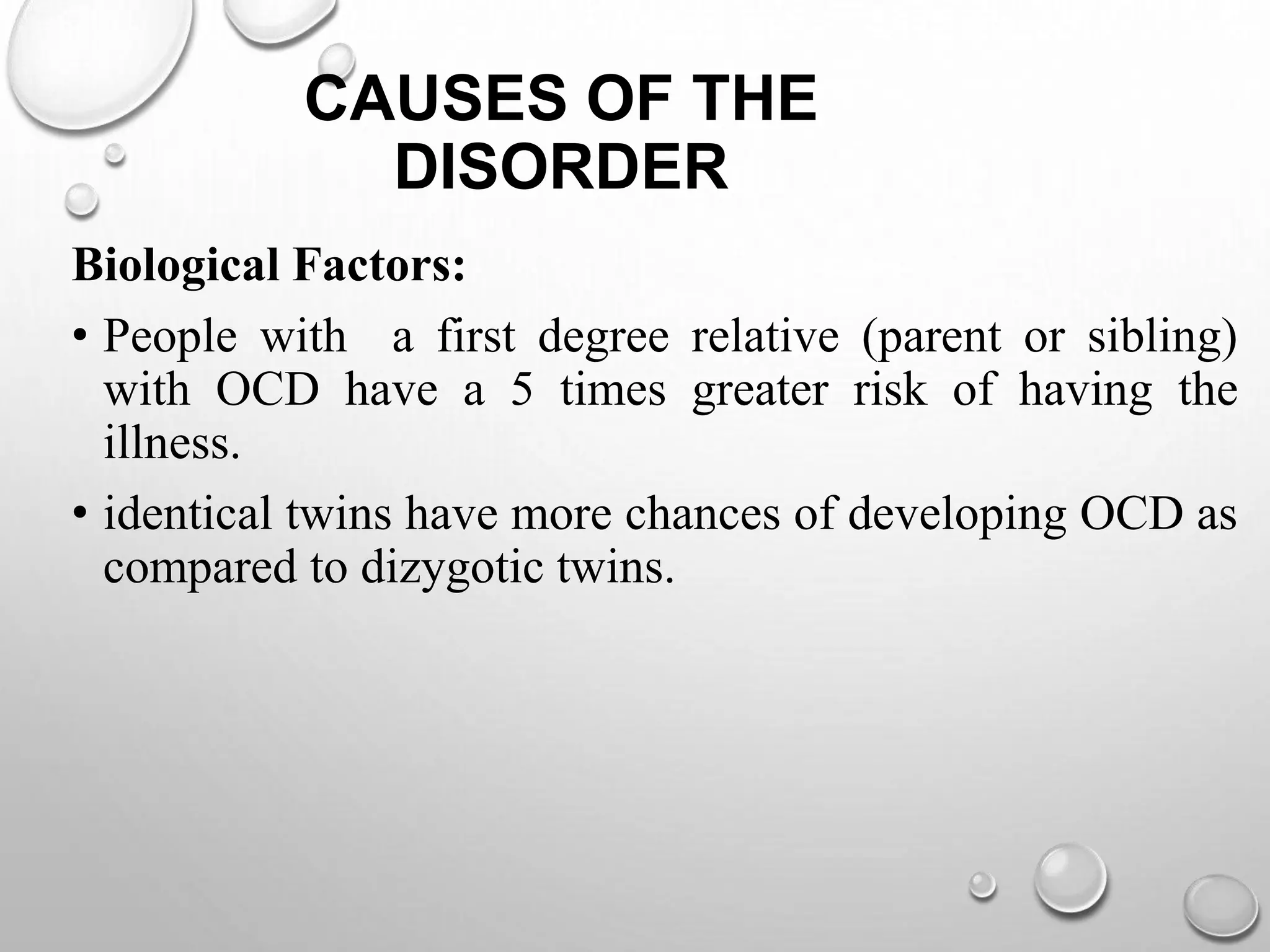 CAUSES OF THE
DISORDER
Biological Factors:
• People with a first degree relative (parent or sibling)
with OCD have a 5 times greater risk of having the
illness.
• identical twins have more chances of developing OCD as
compared to dizygotic twins.
 