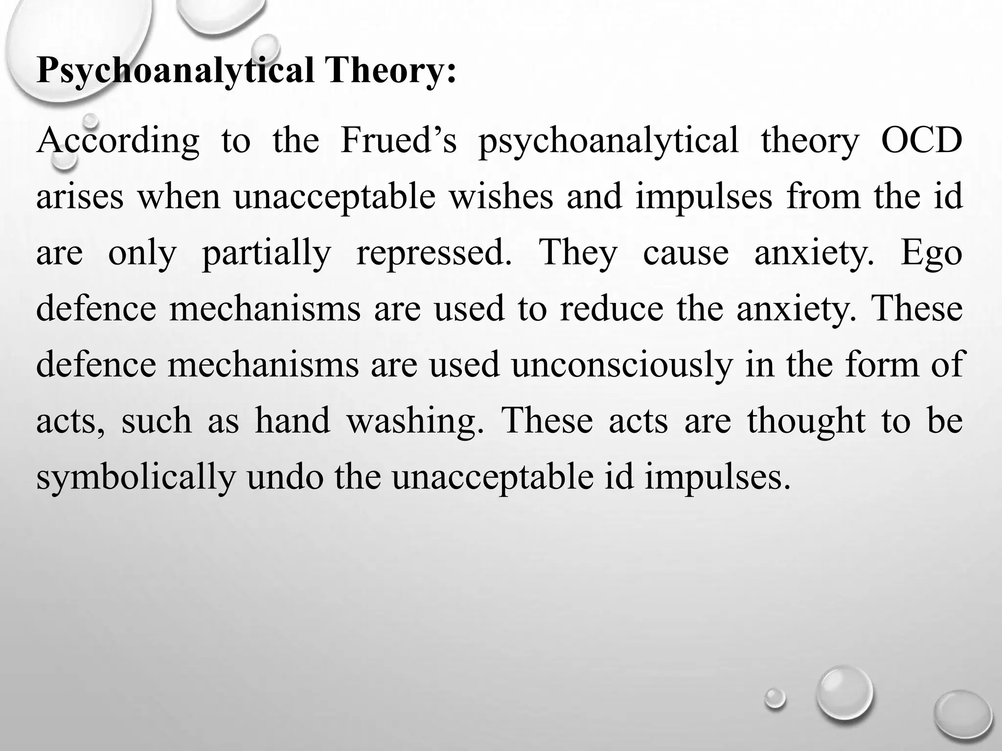 Psychoanalytical Theory:
According to the Frued’s psychoanalytical theory OCD
arises when unacceptable wishes and impulses from the id
are only partially repressed. They cause anxiety. Ego
defence mechanisms are used to reduce the anxiety. These
defence mechanisms are used unconsciously in the form of
acts, such as hand washing. These acts are thought to be
symbolically undo the unacceptable id impulses.
 