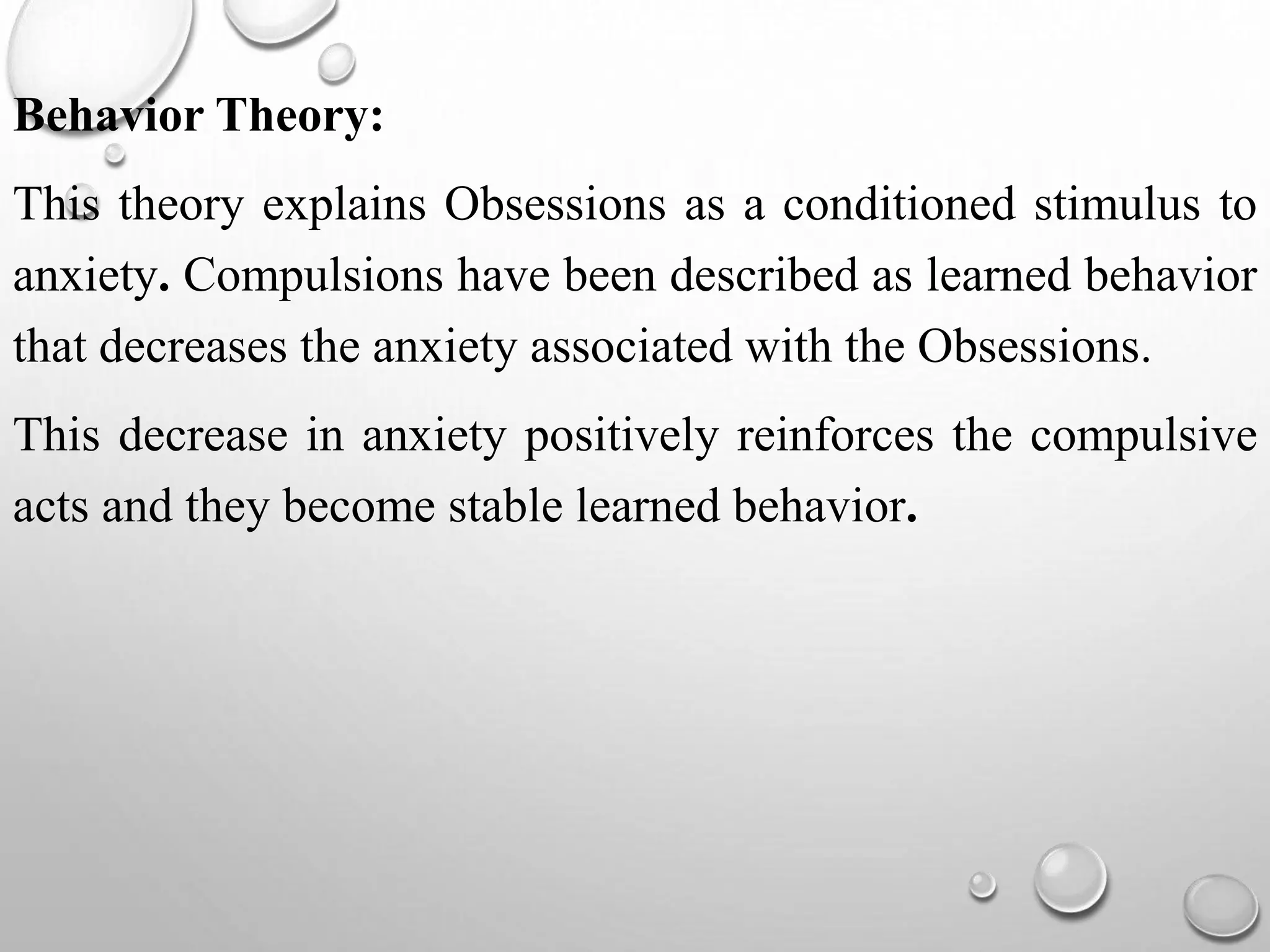 Behavior Theory:
This theory explains Obsessions as a conditioned stimulus to
anxiety. Compulsions have been described as learned behavior
that decreases the anxiety associated with the Obsessions.
This decrease in anxiety positively reinforces the compulsive
acts and they become stable learned behavior.
 