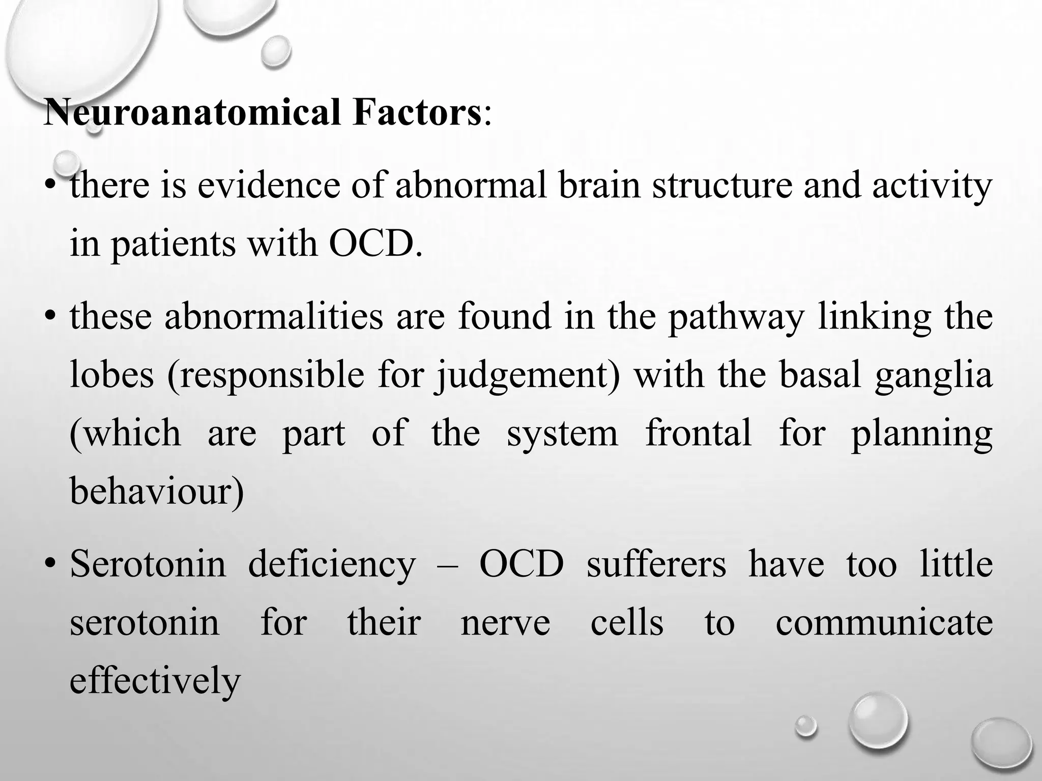 Neuroanatomical Factors:
• there is evidence of abnormal brain structure and activity
in patients with OCD.
• these abnormalities are found in the pathway linking the
lobes (responsible for judgement) with the basal ganglia
(which are part of the system frontal for planning
behaviour)
• Serotonin deficiency – OCD sufferers have too little
serotonin for their nerve cells to communicate
effectively
 