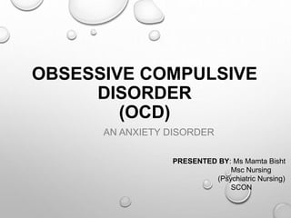OBSESSIVE COMPULSIVE
DISORDER
(OCD)
AN ANXIETY DISORDER
PRESENTED BY: Ms Mamta Bisht
Msc Nursing
(Psychiatric Nursing)
SCON
 