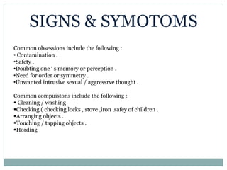 SIGNS & SYMOTOMS
Common obsessions include the following :
• Contamination .
•Safety .
•Doubting one ‘ s memory or perception .
•Need for order or symmetry .
•Unwanted intrusive sexual / aggressrve thought .
Common compuistons include the following :
 Cleaning / washing
Checking ( checking locks , stove ,iron ,safey of children .
Arranging objects .
Touching / tapping objects .
Hording
 