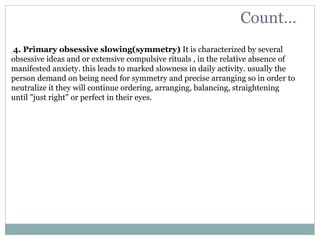 4. Primary obsessive slowing(symmetry) It is characterized by several
obsessive ideas and or extensive compulsive rituals , in the relative absence of
manifested anxiety. this leads to marked slowness in daily activity. usually the
person demand on being need for symmetry and precise arranging so in order to
neutralize it they will continue ordering, arranging, balancing, straightening
until "just right" or perfect in their eyes.
Count…
 