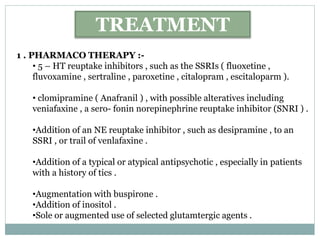 TREATMENT
1 . PHARMACO THERAPY :-
• 5 – HT reuptake inhibitors , such as the SSRIs ( fluoxetine ,
fluvoxamine , sertraline , paroxetine , citalopram , escitaloparm ).
• clomipramine ( Anafranil ) , with possible alteratives including
veniafaxine , a sero- fonin norepinephrine reuptake inhibitor (SNRI ) .
•Addition of an NE reuptake inhibitor , such as desipramine , to an
SSRI , or trail of venlafaxine .
•Addition of a typical or atypical antipsychotic , especially in patients
with a history of tics .
•Augmentation with buspirone .
•Addition of inositol .
•Sole or augmented use of selected glutamtergic agents .
 